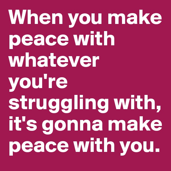 When you make peace with whatever you're struggling with, it's gonna make peace with you. 
