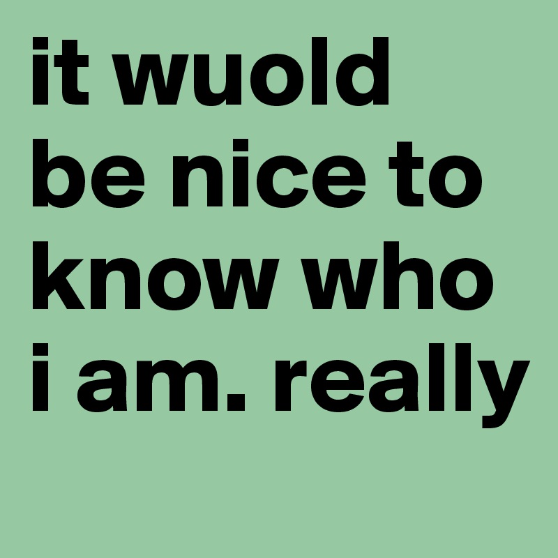 it wuold be nice to know who i am. really