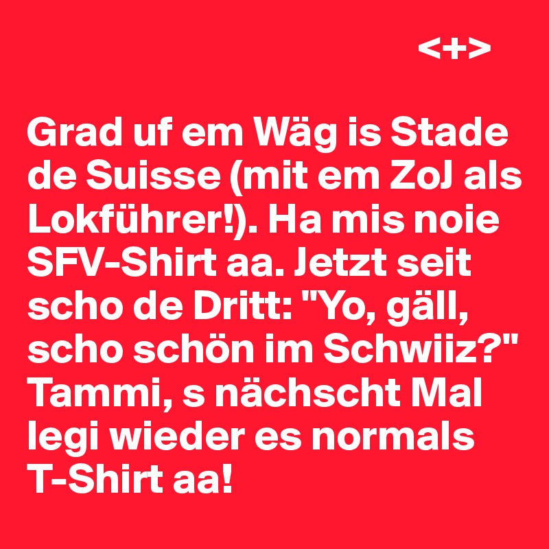                                              <+>

Grad uf em Wäg is Stade de Suisse (mit em ZoJ als Lokführer!). Ha mis noie SFV-Shirt aa. Jetzt seit scho de Dritt: "Yo, gäll, scho schön im Schwiiz?" Tammi, s nächscht Mal legi wieder es normals T-Shirt aa!