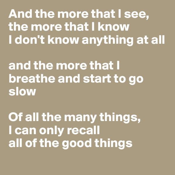 And the more that I see, the more that I know
I don't know anything at all

and the more that I breathe and start to go slow

Of all the many things, 
I can only recall
all of the good things
