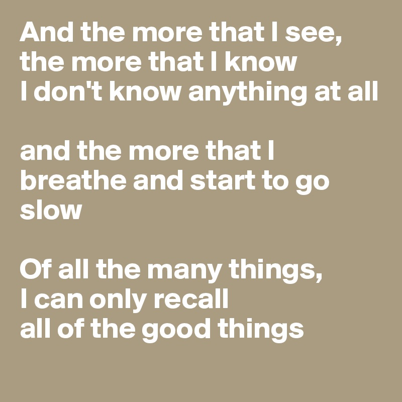 And the more that I see, the more that I know
I don't know anything at all

and the more that I breathe and start to go slow

Of all the many things, 
I can only recall
all of the good things
