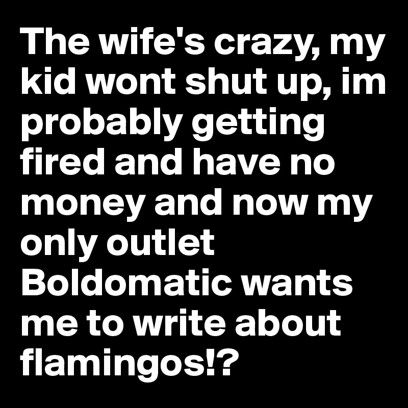 The wife's crazy, my kid wont shut up, im probably getting fired and have no money and now my only outlet Boldomatic wants me to write about flamingos!?