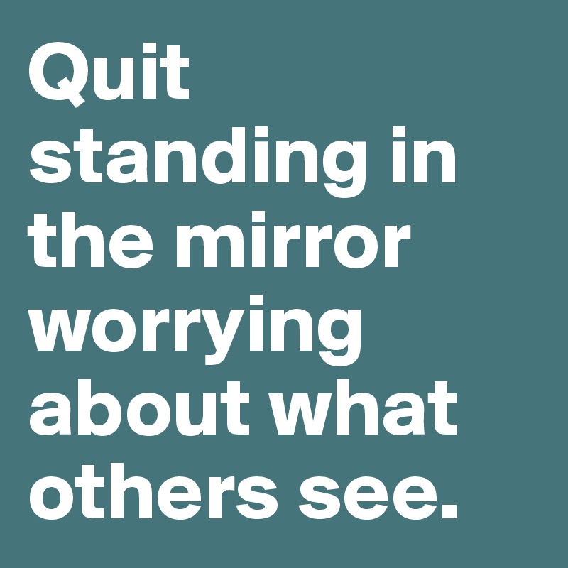 Quit standing in the mirror worrying about what others see. 