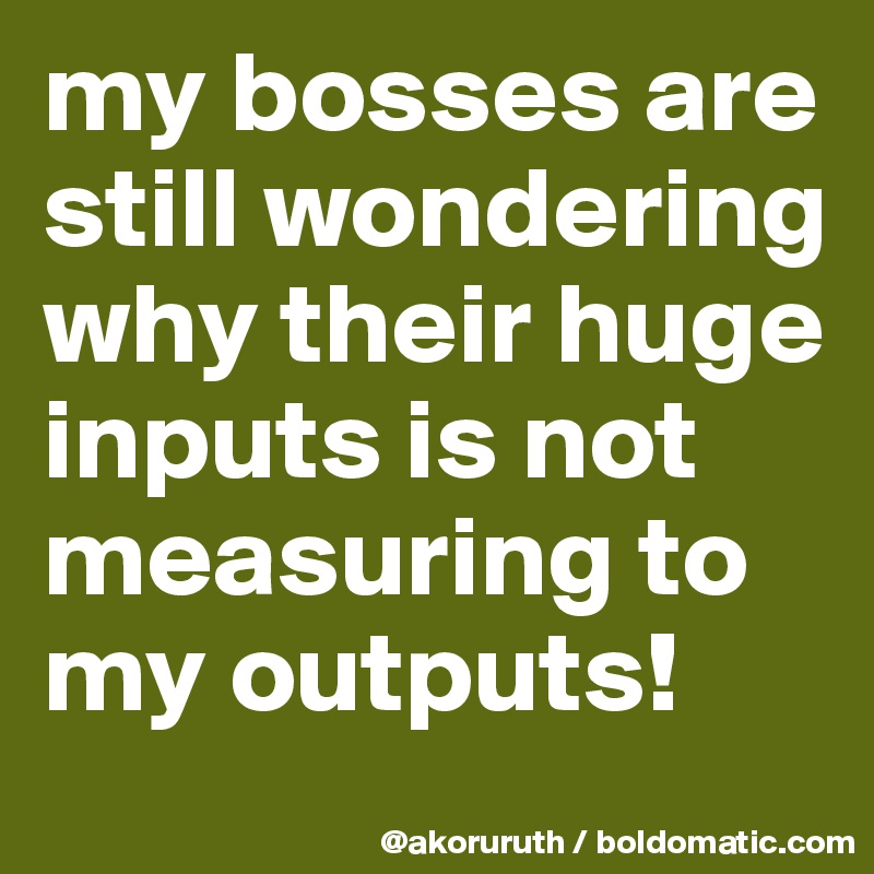 my bosses are still wondering why their huge inputs is not measuring to my outputs!