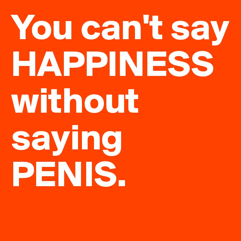 You can't say HAPPINESS without saying PENIS.