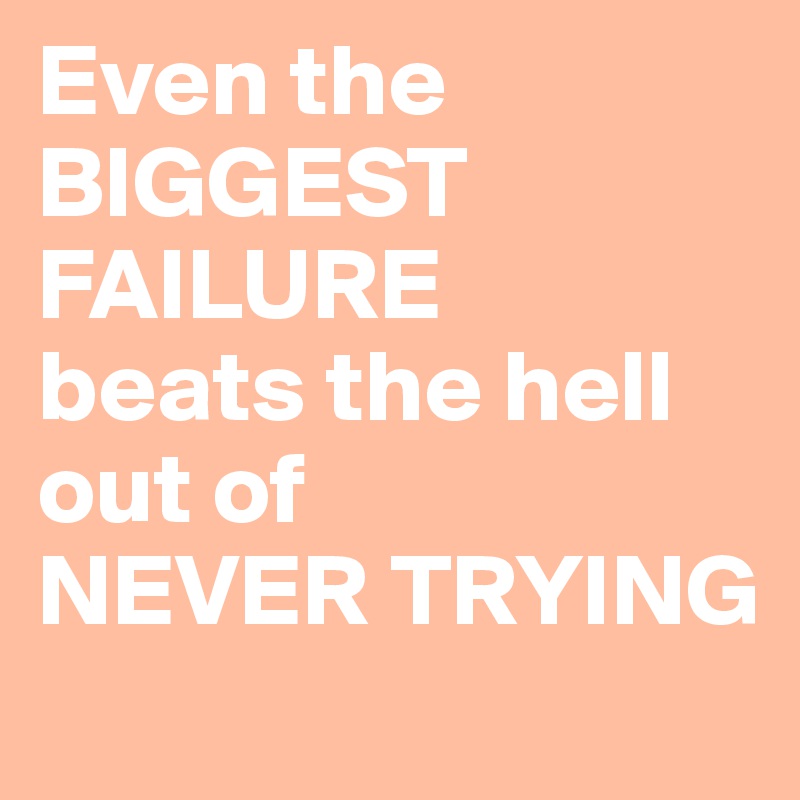 Even the
BIGGEST FAILURE
beats the hell out of 
NEVER TRYING