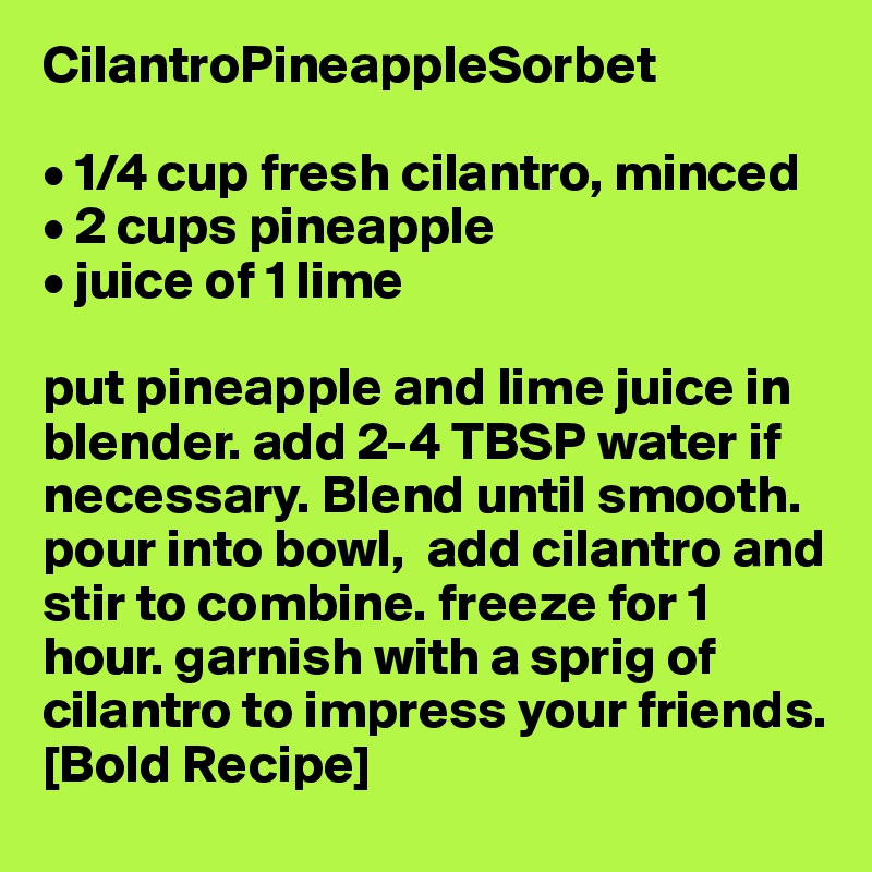 CilantroPineappleSorbet

• 1/4 cup fresh cilantro, minced
• 2 cups pineapple 
• juice of 1 lime

put pineapple and lime juice in blender. add 2-4 TBSP water if necessary. Blend until smooth. pour into bowl,  add cilantro and stir to combine. freeze for 1 hour. garnish with a sprig of cilantro to impress your friends.
[Bold Recipe]