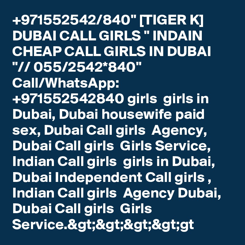 +971552542/840" [TIGER K] DUBAI CALL GIRLS " INDAIN CHEAP CALL GIRLS IN DUBAI "// 055/2542*840" Call/WhatsApp:  +971552542840 girls  girls in Dubai, Dubai housewife paid sex, Dubai Call girls  Agency, Dubai Call girls  Girls Service, Indian Call girls  girls in Dubai, Dubai Independent Call girls , Indian Call girls  Agency Dubai, Dubai Call girls  Girls Service.&gt;&gt;&gt;&gt;gt