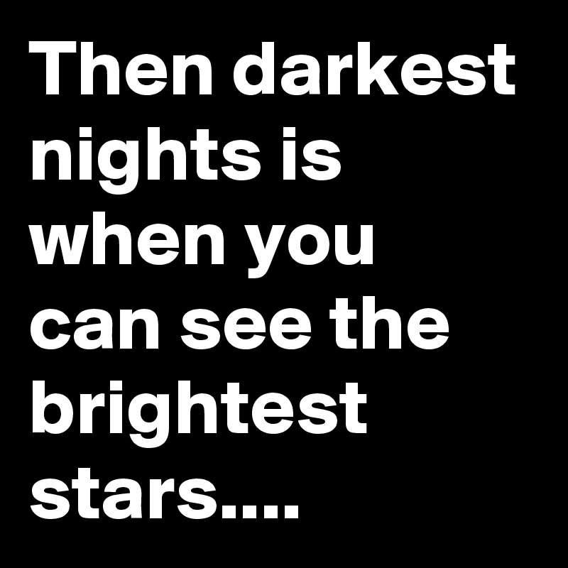 Then darkest nights is when you can see the brightest stars....