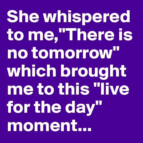 She whispered to me,"There is no tomorrow" which brought me to this "live for the day" moment...