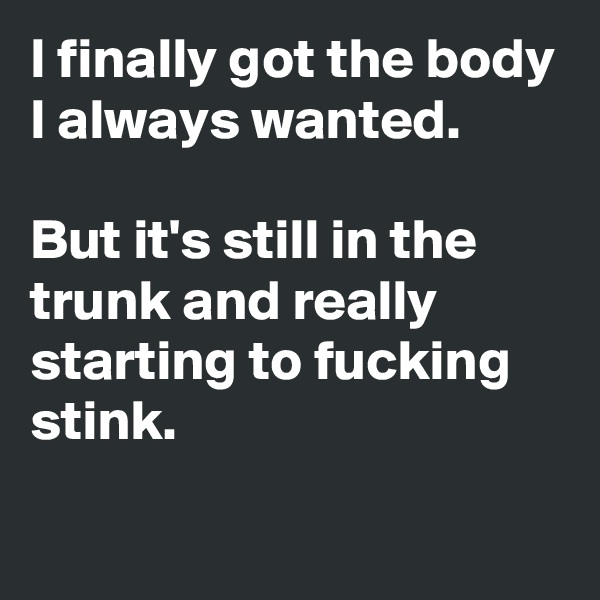 I finally got the body I always wanted. 

But it's still in the trunk and really starting to fucking stink.
