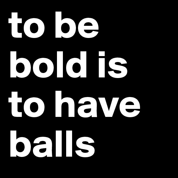 to be bold is to have balls