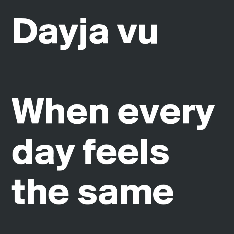 Dayja vu

When every day feels the same