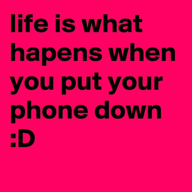 life is what hapens when you put your phone down :D