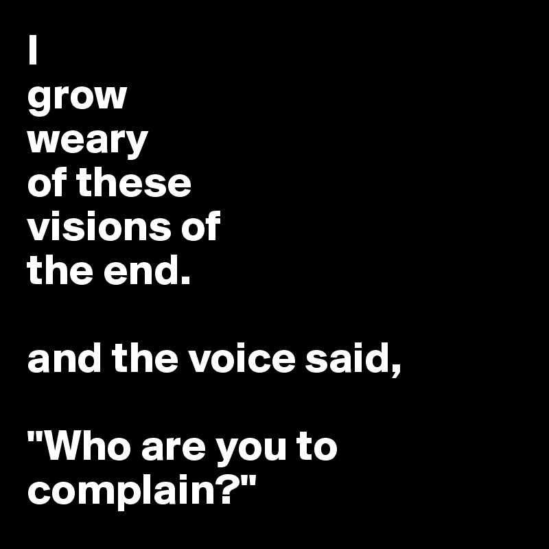I                      
grow                 
weary             
of these        
visions of 
the end. 

and the voice said, 

"Who are you to complain?"
