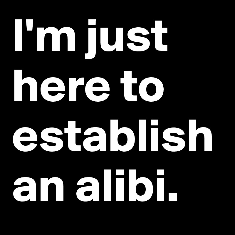 I'm just here to establish an alibi.