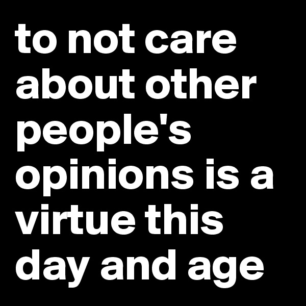 to not care about other people's opinions is a virtue this day and age