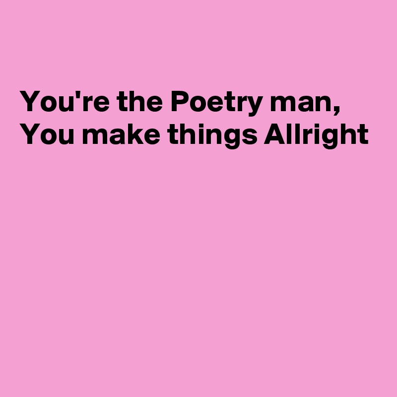 

You're the Poetry man, 
You make things Allright 





