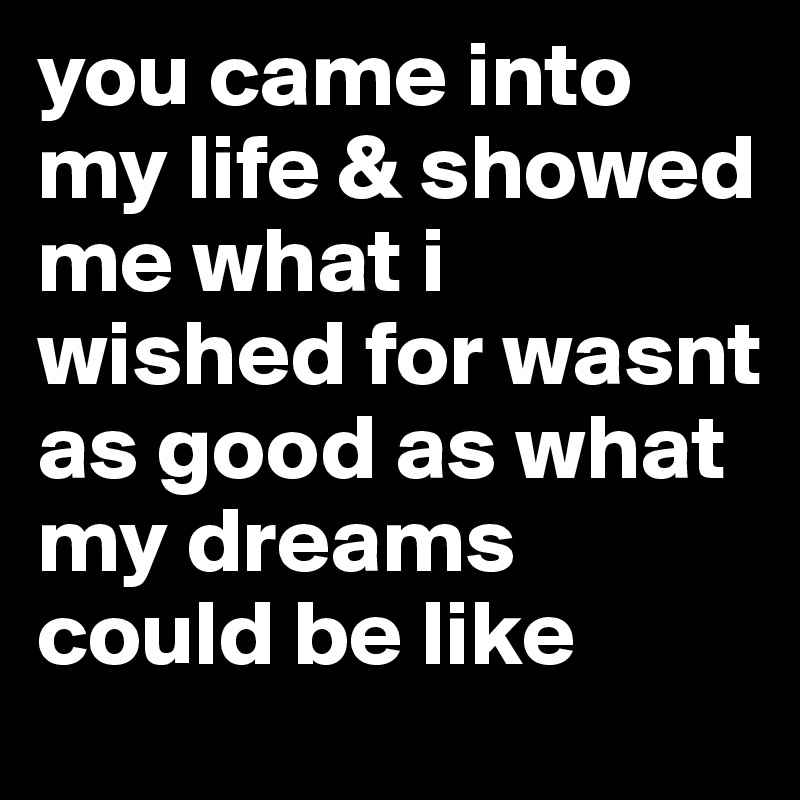 you came into my life & showed me what i wished for wasnt as good as what my dreams could be like