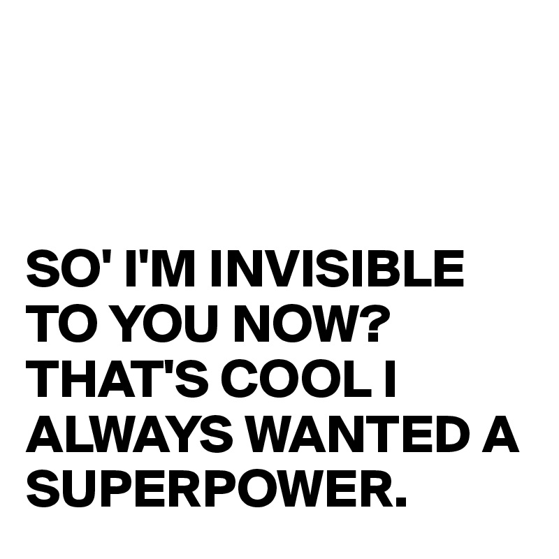 



SO' I'M INVISIBLE TO YOU NOW?
THAT'S COOL I ALWAYS WANTED A SUPERPOWER.