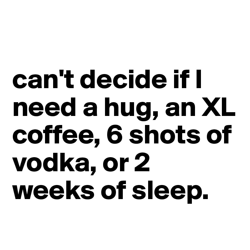 Can T Decide If I Need A Hug An Xl Coffee 6 Shots Of Vodka Or 2 Weeks Of Sleep Post By Dreamworld On Boldomatic