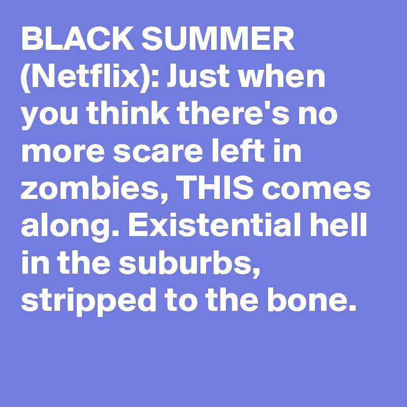 BLACK SUMMER (Netflix): Just when you think there's no more scare left in zombies, THIS comes along. Existential hell in the suburbs, stripped to the bone.