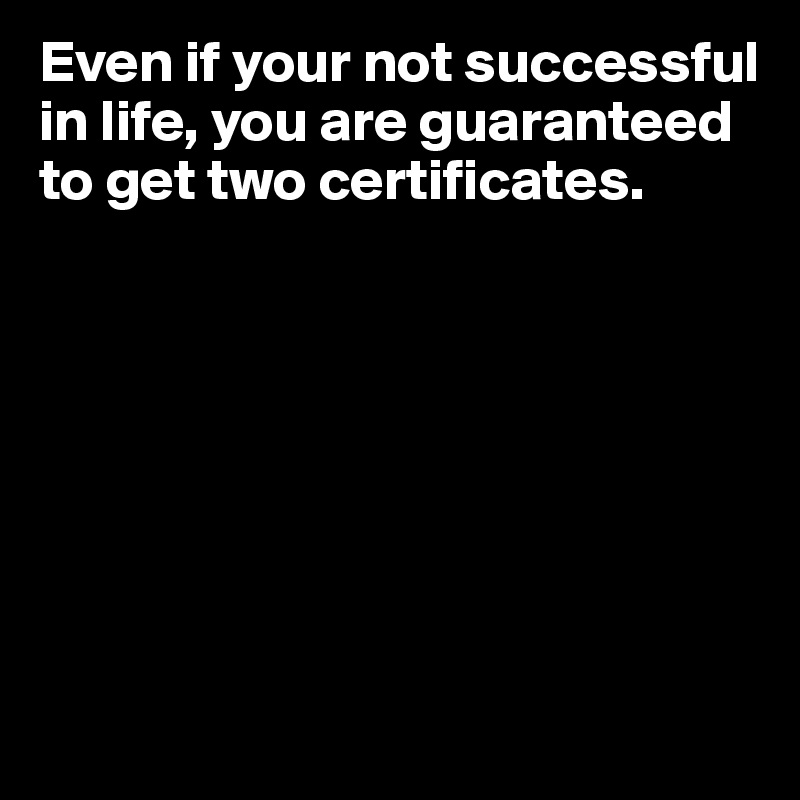 Even if your not successful in life, you are guaranteed to get two certificates.








