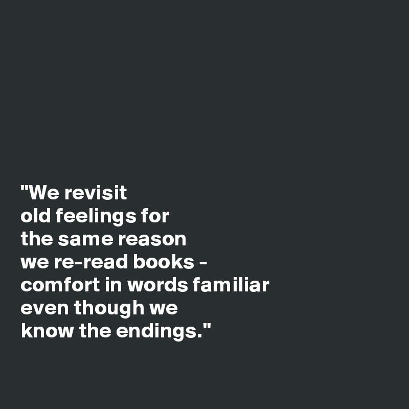 






"We revisit 
old feelings for 
the same reason 
we re-read books -
comfort in words familiar 
even though we
know the endings."

