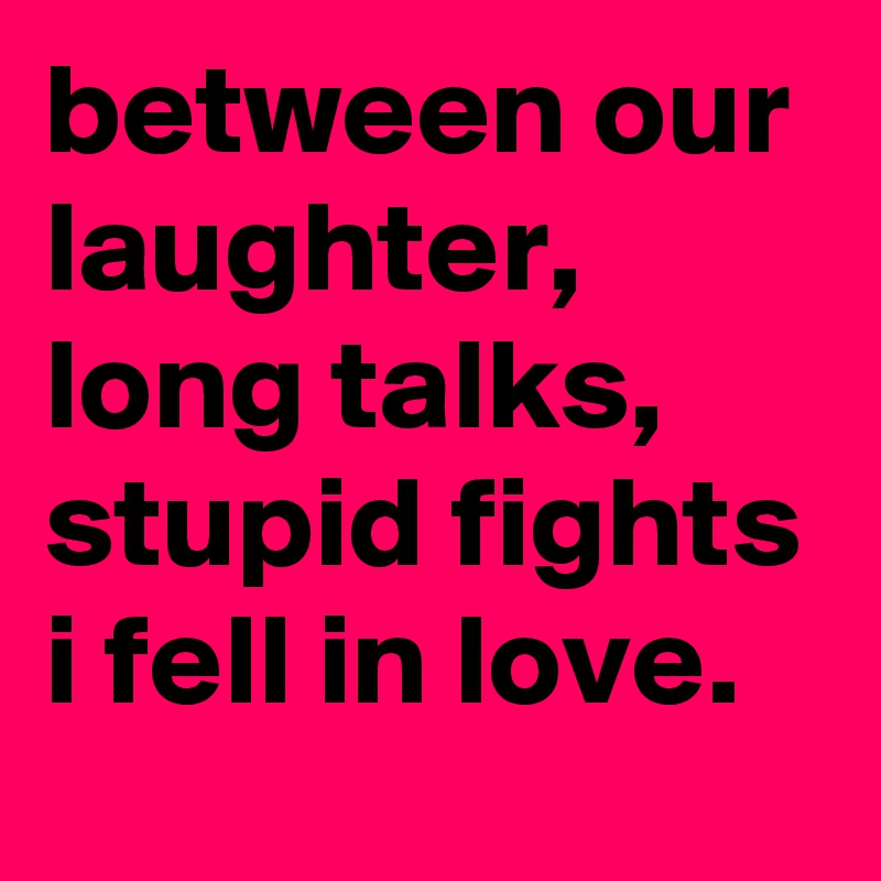 between our laughter, long talks, stupid fights i fell in love.