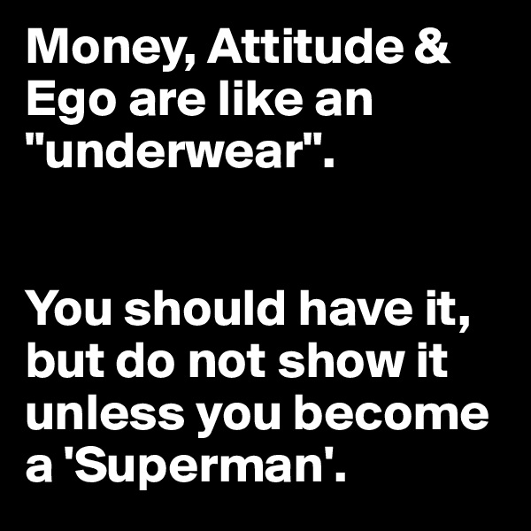 Money, Attitude & Ego are like an "underwear". 


You should have it, but do not show it unless you become a 'Superman'.