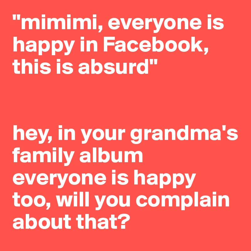 "mimimi, everyone is happy in Facebook, this is absurd"


hey, in your grandma's family album everyone is happy too, will you complain about that?