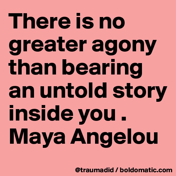 There is no greater agony than bearing an untold story inside you .
Maya Angelou