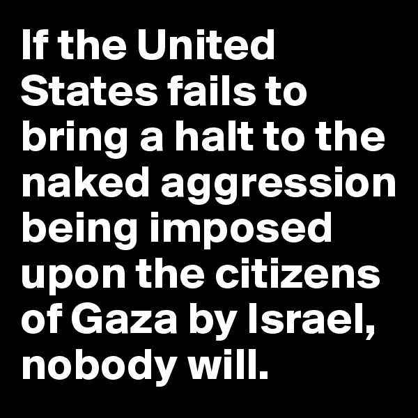 If the United States fails to
bring a halt to the naked aggression being imposed upon the citizens of Gaza by Israel, nobody will.