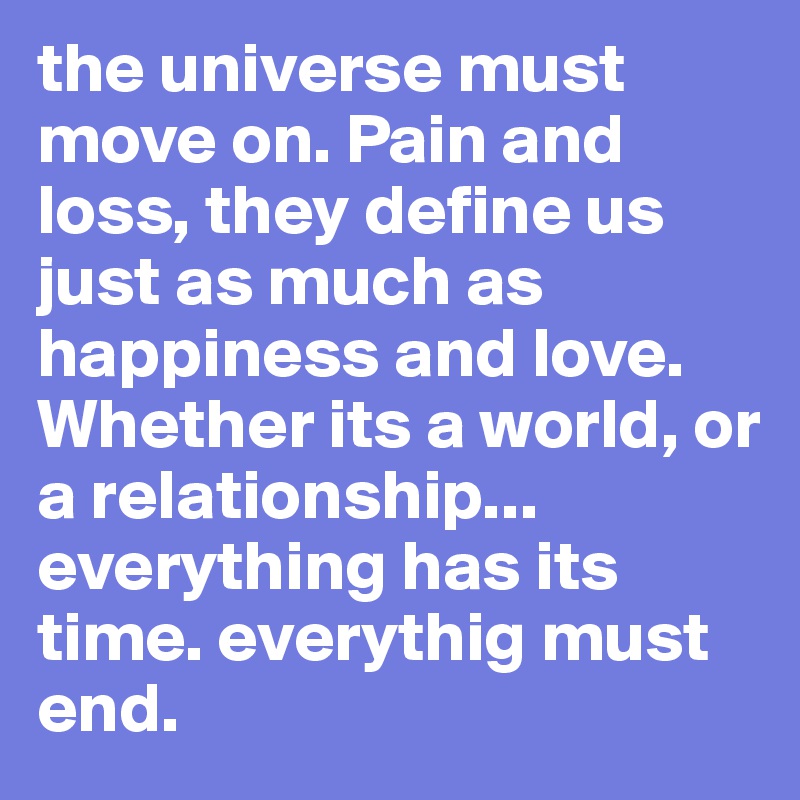 the universe must move on. Pain and loss, they define us just as much as happiness and love. Whether its a world, or a relationship...
everything has its time. everythig must end. 