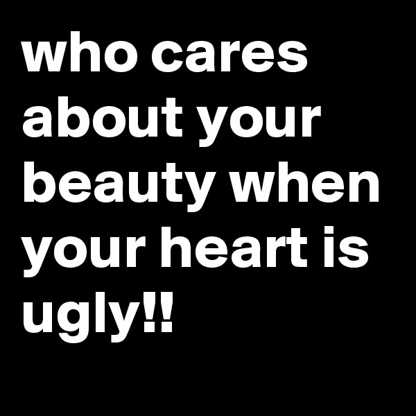 who cares about your beauty when your heart is ugly!!