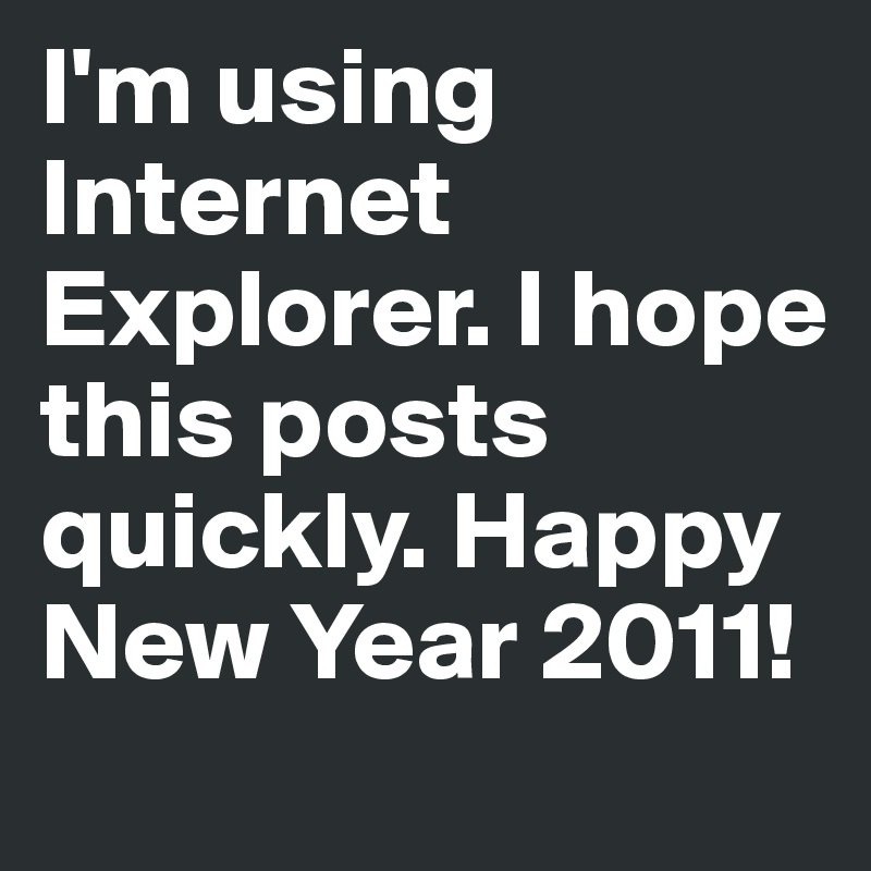 I'm using Internet Explorer. I hope this posts quickly. Happy New Year 2011! 