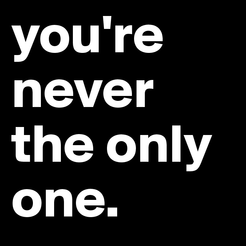 you're never the only one.