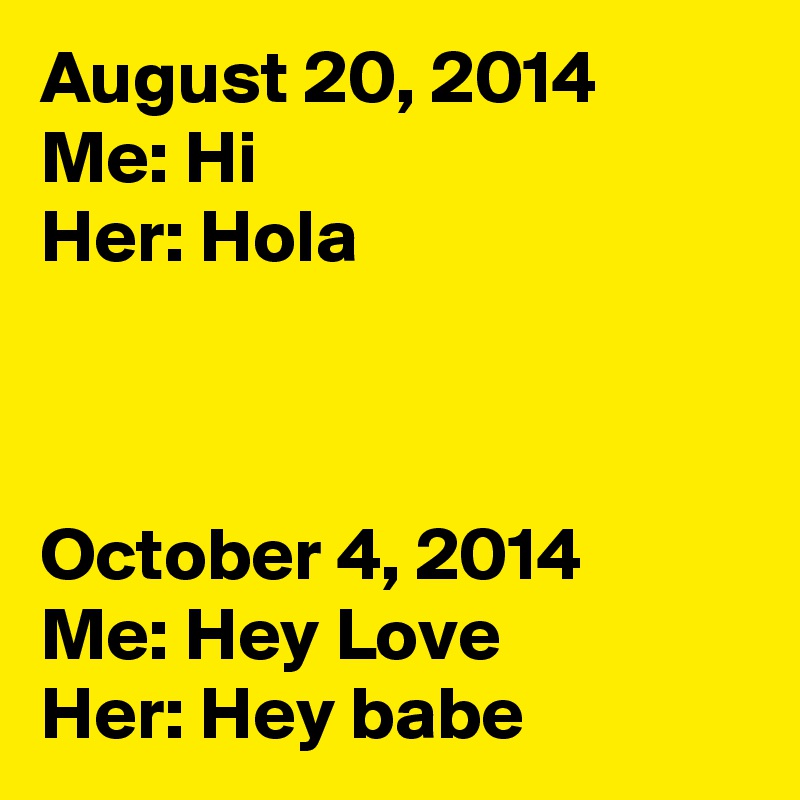 August 20, 2014
Me: Hi
Her: Hola



October 4, 2014
Me: Hey Love
Her: Hey babe