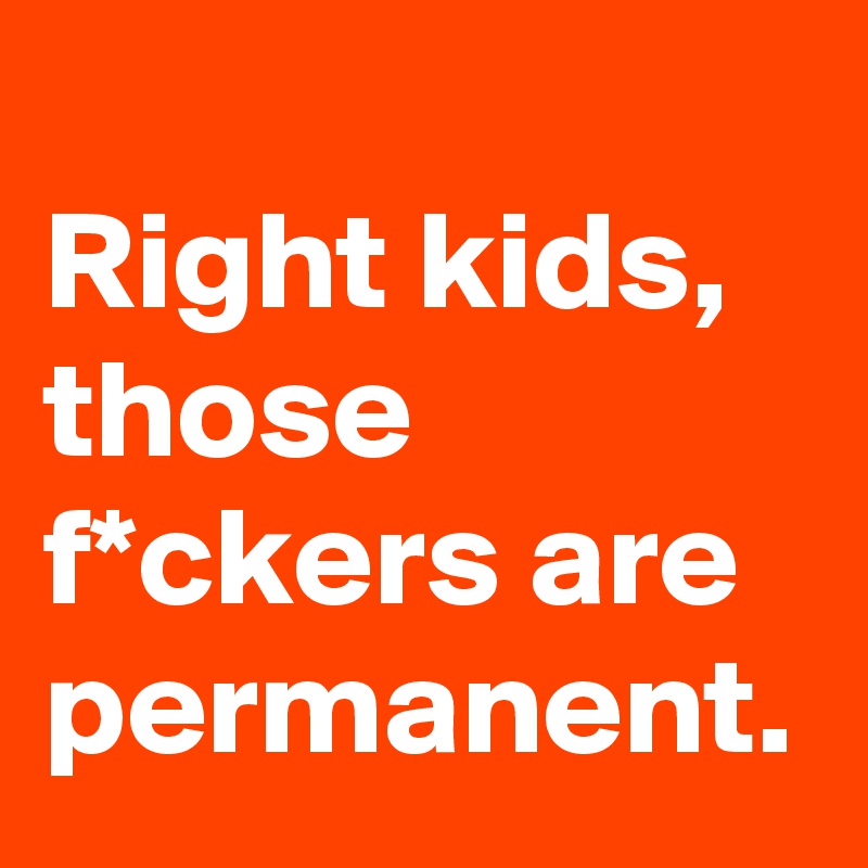 
Right kids, those f*ckers are permanent. 