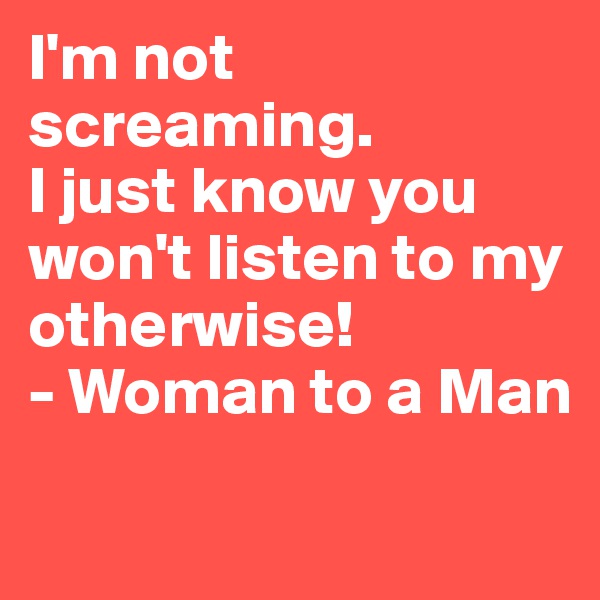 I'm not screaming. 
I just know you won't listen to my otherwise!
- Woman to a Man
