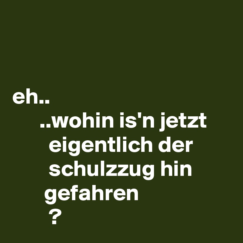 


eh..
      ..wohin is'n jetzt
        eigentlich der
        schulzzug hin               gefahren
        ? 