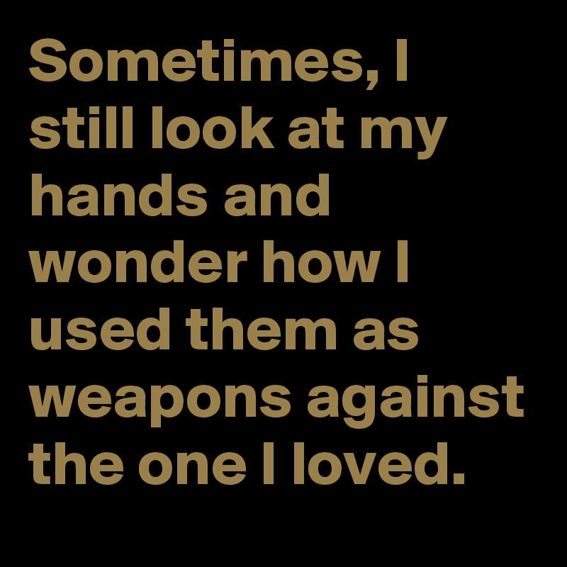 Sometimes, I still look at my hands and wonder how I used them as weapons against the one I loved.