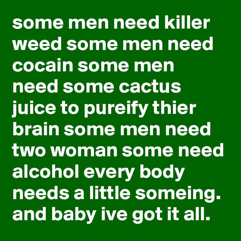 some men need killer weed some men need cocain some men need some cactus juice to pureify thier brain some men need two woman some need alcohol every body needs a little someing. and baby ive got it all.