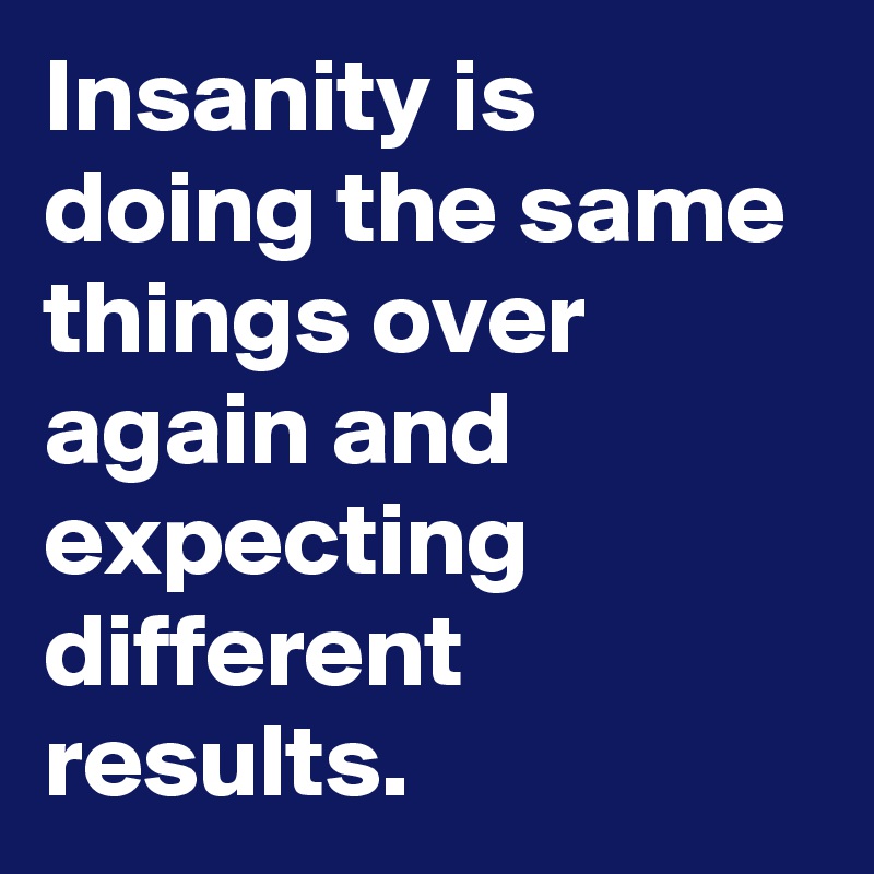 Insanity is doing the same things over again and expecting different results.