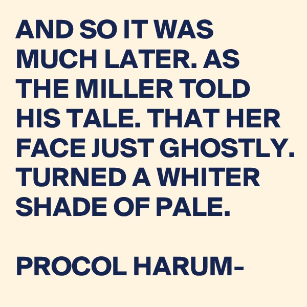 AND SO IT WAS MUCH LATER. AS THE MILLER TOLD HIS TALE. THAT HER FACE JUST GHOSTLY. TURNED A WHITER SHADE OF PALE. 

PROCOL HARUM-