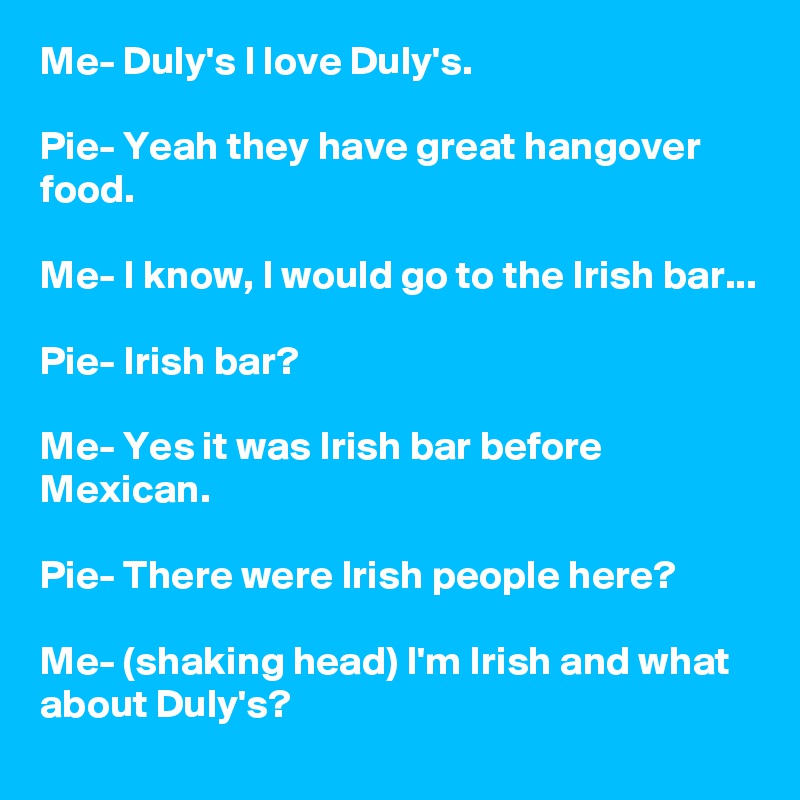 Me- Duly's I love Duly's.

Pie- Yeah they have great hangover food.

Me- I know, I would go to the Irish bar...

Pie- Irish bar?

Me- Yes it was Irish bar before Mexican.

Pie- There were Irish people here?

Me- (shaking head) I'm Irish and what  about Duly's?