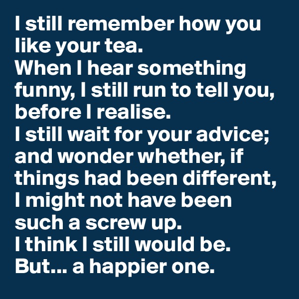 I still remember how you like your tea.
When I hear something funny, I still run to tell you, before I realise. 
I still wait for your advice; and wonder whether, if things had been different, I might not have been such a screw up. 
I think I still would be. 
But... a happier one.
