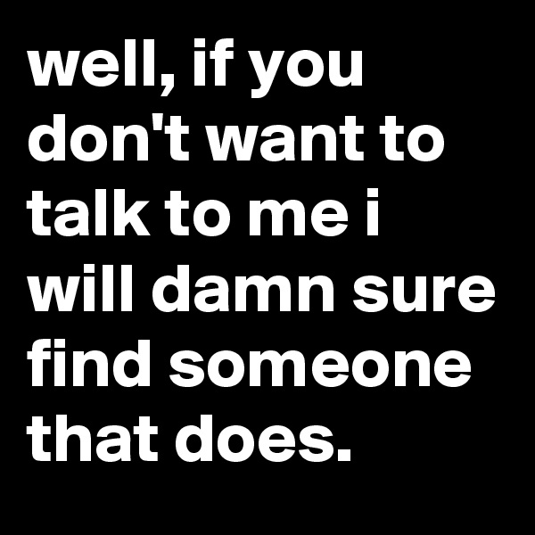 well, if you don't want to talk to me i will damn sure find someone that does.