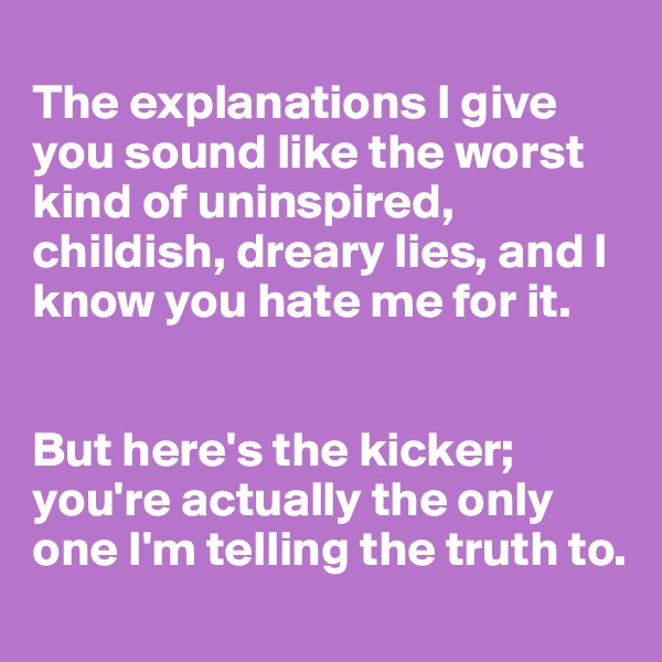 
The explanations I give you sound like the worst kind of uninspired, childish, dreary lies, and I know you hate me for it.


But here's the kicker; you're actually the only one I'm telling the truth to.