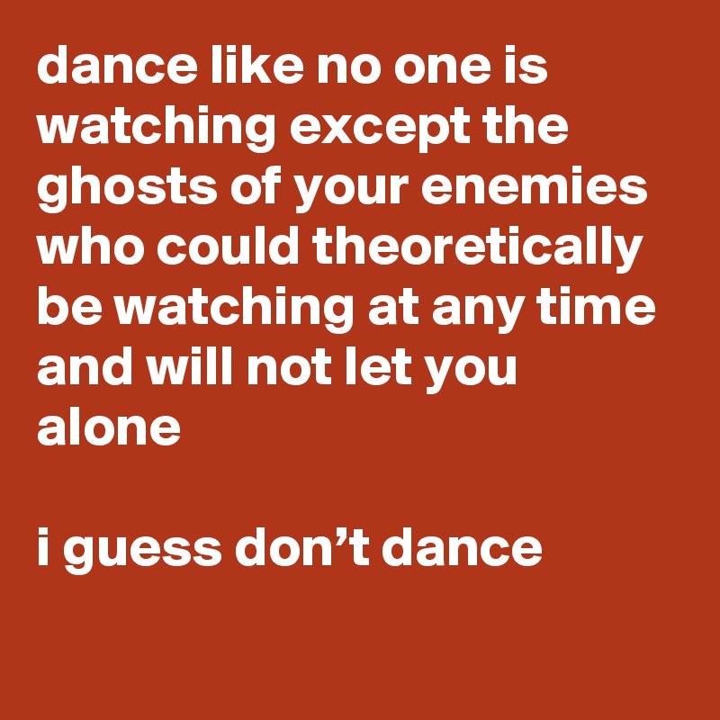 dance like no one is watching except the ghosts of your enemies who could theoretically be watching at any time and will not let you alone

i guess don’t dance